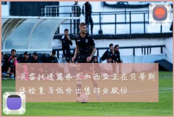 莫雷托透露弗兰加西亚正在贝蒂斯体检皇马低价出售部分股份