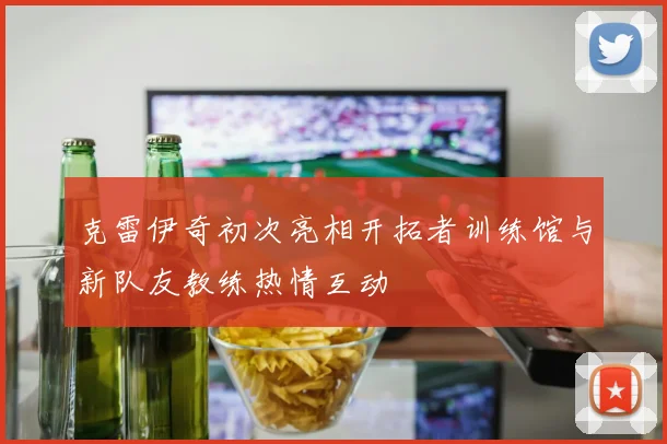 克雷伊奇初次亮相开拓者训练馆与新队友教练热情互动