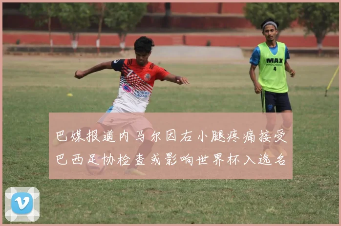 巴媒报道内马尔因右小腿疼痛接受巴西足协检查或影响世界杯入选名单