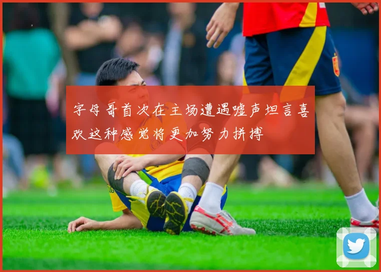 字母哥首次在主场遭遇嘘声坦言喜欢这种感觉将更加努力拼搏