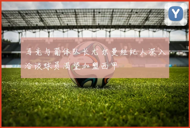马竞与葡体队长尤尔曼经纪人深入洽谈球员渴望加盟西甲