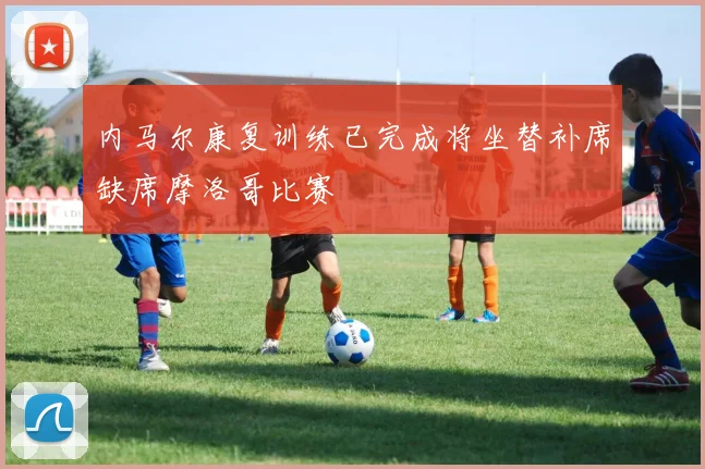 内马尔康复训练已完成将坐替补席缺席摩洛哥比赛