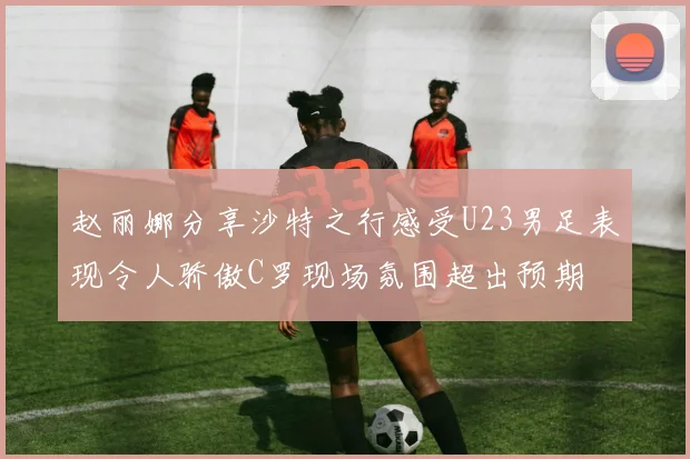 赵丽娜分享沙特之行感受U23男足表现令人骄傲C罗现场氛围超出预期