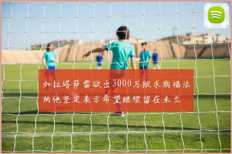 加拉塔萨雷欲出3000万欧求购福法纳他坚定表示希望继续留在米兰