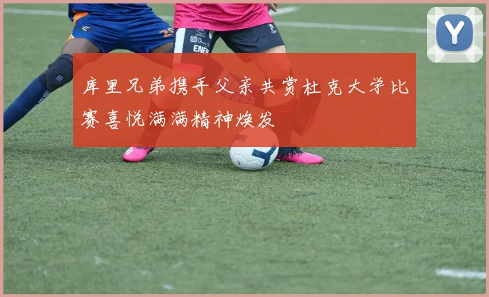 库里兄弟携手父亲共赏杜克大学比赛喜悦满满精神焕发