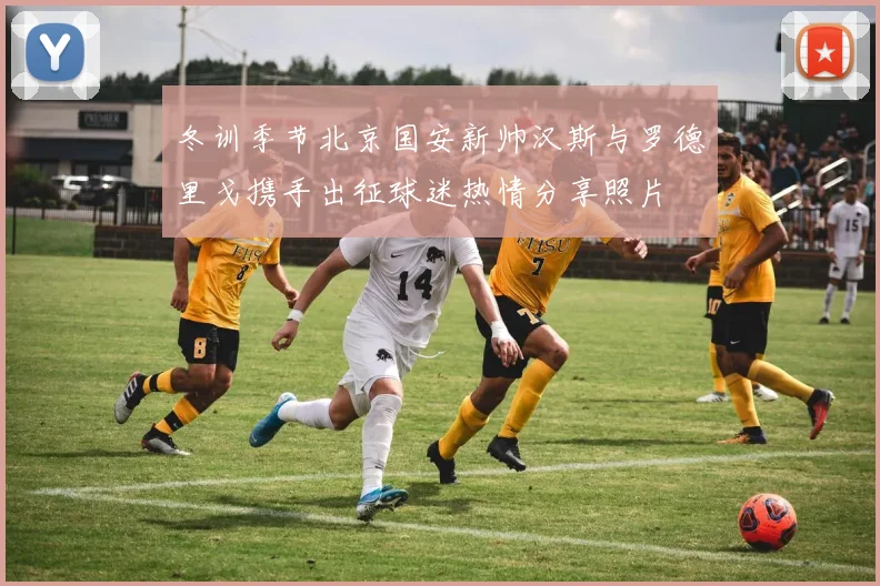 冬训季节北京国安新帅汉斯与罗德里戈携手出征球迷热情分享照片