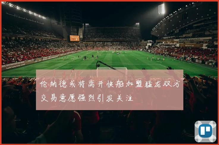 伦纳德或将离开快船加盟猛龙双方交易意愿强烈引发关注
