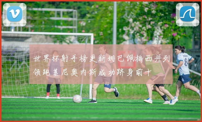 世界杯射手榜更新姆巴佩梅西并列领跑基尼奥内斯成功跻身前十