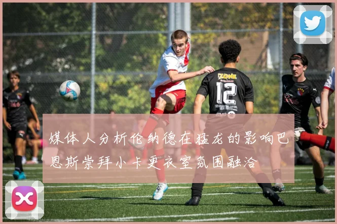 媒体人分析伦纳德在猛龙的影响巴恩斯崇拜小卡更衣室氛围融洽