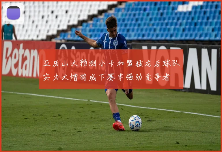 亚历山大预测小卡加盟猛龙后球队实力大增将成下赛季强劲竞争者