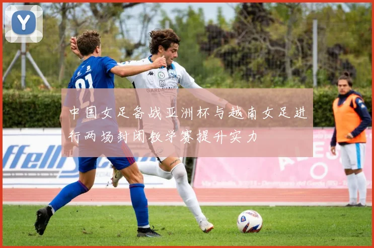 中国女足备战亚洲杯与越南女足进行两场封闭教学赛提升实力