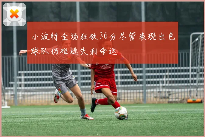 小波特全场狂砍36分尽管表现出色球队仍难逃失利命运