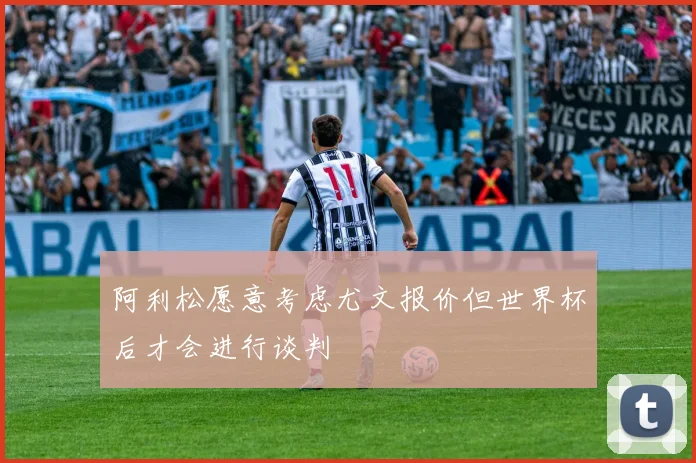 阿利松愿意考虑尤文报价但世界杯后才会进行谈判